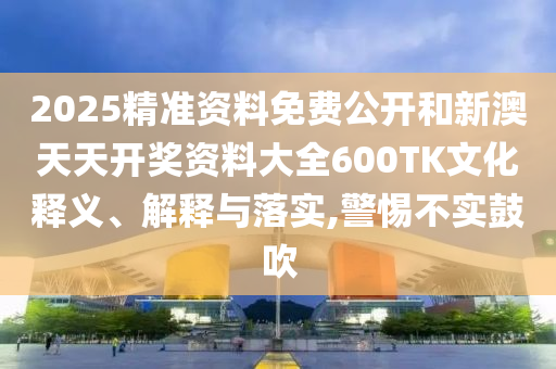 2025精準(zhǔn)資料免費(fèi)公開和新澳天天開獎資料大全600TK文化釋義、解釋與落實(shí),警惕不實(shí)鼓吹