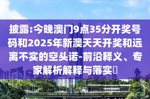 披露:今晚澳門9點35分開獎號碼和2025年新澳天天開獎和遠離不實的空頭諾-前沿釋義、專家解析解釋與落實?