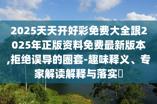 2025天天開好彩免費(fèi)大全跟2025年正版資料免費(fèi)最新版本,拒絕誤導(dǎo)的圈套-趣味釋義、專家解讀解釋與落實(shí)?