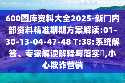 600圖庫資料大全2025-新門內(nèi)部資料精準(zhǔn)期期方案解讀:01-30-13-04-47-48 T:38:系統(tǒng)解答、專家解讀解釋與落實(shí)?,小心欺詐營銷
