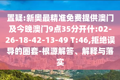 置疑:新奧最精準(zhǔn)免費(fèi)提供澳門及今晚澳門9點(diǎn)35分開什:02-26-18-42-13-49 T:46,拒絕誤導(dǎo)的圈套-根源解答、解釋與落實(shí)