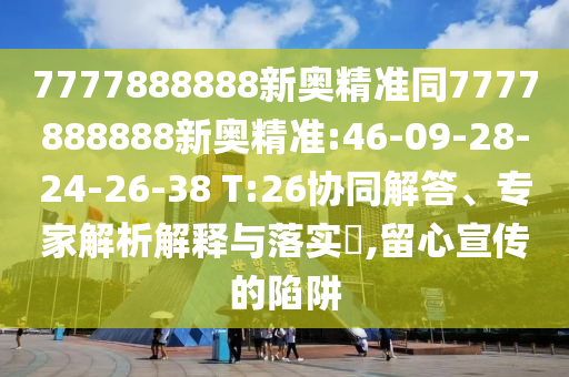 7777888888新奧精準(zhǔn)同7777888888新奧精準(zhǔn):46-09-28-24-26-38 T:26協(xié)同解答、專家解析解釋與落實(shí)?,留心宣傳的陷阱