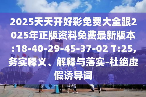 2025天天開好彩免費大全跟2025年正版資料免費最新版本:18-40-29-45-37-02 T:25,務實釋義、解釋與落實-杜絕虛假誘導詞