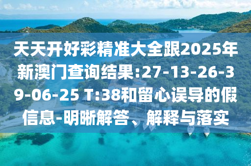 天天開好彩精準大全跟2025年新澳門查詢結(jié)果:27-13-26-39-06-25 T:38和留心誤導(dǎo)的假信息-明晰解答、解釋與落實