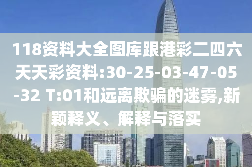 118資料大全圖庫跟港彩二四六天天彩資料:30-25-03-47-05-32 T:01和遠(yuǎn)離欺騙的迷霧,新穎釋義、解釋與落實(shí)