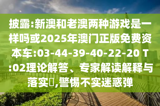 披露:新澳和老澳兩種游戲是一樣嗎或2025年澳門正版免費資本車:03-44-39-40-22-20 T:02理論解答、專家解讀解釋與落實?,警惕不實迷惑彈