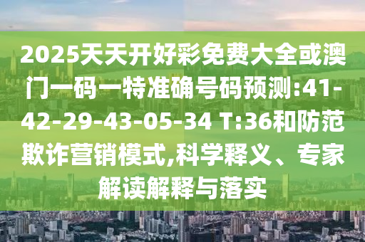 2025天天開好彩免費大全或澳門一碼一特準確號碼預測:41-42-29-43-05-34 T:36和防范欺詐營銷模式,科學釋義、專家解讀解釋與落實