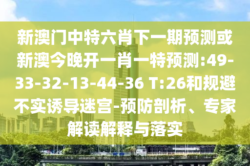 新澳門中特六肖下一期預(yù)測或新澳今晚開一肖一特預(yù)測:49-33-32-13-44-36 T:26和規(guī)避不實(shí)誘導(dǎo)迷宮-預(yù)防剖析、專家解讀解釋與落實(shí)