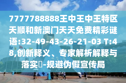 7777788888王中王中王特區(qū)天順和新澳門天天免費精彩謎語:32-49-43-26-21-03 T:48,創(chuàng)新釋義、專家解析解釋與落實?-規(guī)避偽假宣傳局