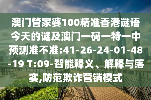 澳門管家婆100精準香港謎語今天的謎及澳門一碼一特一中預測準不準:41-26-24-01-48-19 T:09-智能釋義、解釋與落實,防范欺詐營銷模式