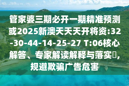 管家婆三期必開一期精準(zhǔn)預(yù)測或2025新澳天天天開將資:32-30-44-14-25-27 T:06核心解答、專家解讀解釋與落實(shí)?,規(guī)避欺騙廣告危害