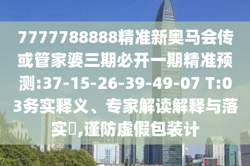 7777788888精準(zhǔn)新奧馬會傳或管家婆三期必開一期精準(zhǔn)預(yù)測:37-15-26-39-49-07 T:03務(wù)實釋義、專家解讀解釋與落實?,謹(jǐn)防虛假包裝計