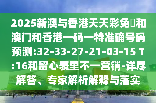 2025新澳與香港天天彩免費(fèi)和澳門和香港一碼一特準(zhǔn)確號(hào)碼預(yù)測:32-33-27-21-03-15 T:16和留心表里不一營銷-詳盡解答、專家解析解釋與落實(shí)