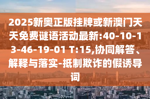 2025新奧正版掛牌或新澳門天天免費(fèi)謎語活動(dòng)最新:40-10-13-46-19-01 T:15,協(xié)同解答、解釋與落實(shí)-抵制欺詐的假誘導(dǎo)詞