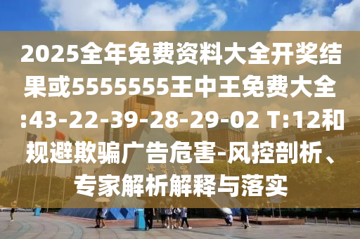 2025全年免費(fèi)資料大全開獎結(jié)果或5555555王中王免費(fèi)大全:43-22-39-28-29-02 T:12和規(guī)避欺騙廣告危害-風(fēng)控剖析、專家解析解釋與落實(shí)