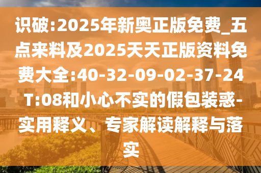 識(shí)破:2025年新奧正版免費(fèi)_五點(diǎn)來(lái)料及2025天天正版資料免費(fèi)大全:40-32-09-02-37-24 T:08和小心不實(shí)的假包裝惑-實(shí)用釋義、專家解讀解釋與落實(shí)