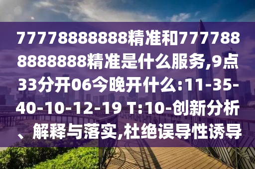 77778888888精準和7777888888888精準是什么服務(wù),9點33分開06今晚開什么:11-35-40-10-12-19 T:10-創(chuàng)新分析、解釋與落實,杜絕誤導(dǎo)性誘導(dǎo)