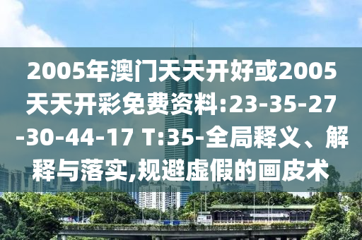 2005年澳門(mén)天天開(kāi)好或2005天天開(kāi)彩免費(fèi)資料:23-35-27-30-44-17 T:35-全局釋義、解釋與落實(shí),規(guī)避虛假的畫(huà)皮術(shù)