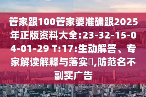 管家跟100管家婆準(zhǔn)確跟2025年正版資料大全:23-32-15-04-01-29 T:17:生動解答、專家解讀解釋與落實?,防范名不副實廣告