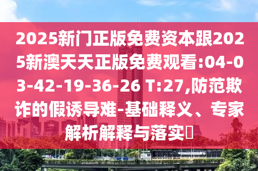 2025新門正版免費資本跟2025新澳天天正版免費觀看:04-03-42-19-36-26 T:27,防范欺詐的假誘導難-基礎釋義、專家解析解釋與落實?