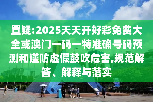 置疑:2025天天開好彩免費大全或澳門一碼一特準確號碼預(yù)測和謹防虛假鼓吹危害,規(guī)范解答、解釋與落實