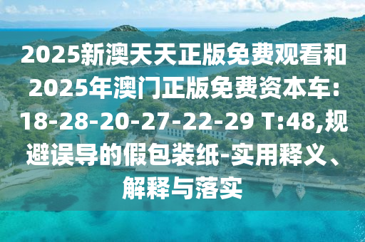 2025新澳天天正版免費觀看和2025年澳門正版免費資本車:18-28-20-27-22-29 T:48,規(guī)避誤導(dǎo)的假包裝紙-實用釋義、解釋與落實