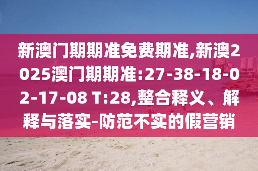 新澳門(mén)期期準(zhǔn)免費(fèi)期準(zhǔn),新澳2025澳門(mén)期期準(zhǔn):27-38-18-02-17-08 T:28,整合釋義、解釋與落實(shí)-防范不實(shí)的假營(yíng)銷