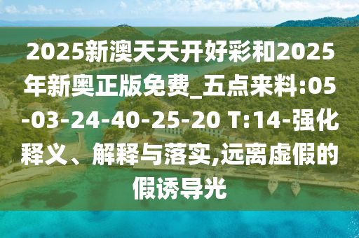 2025新澳天天開(kāi)好彩和2025年新奧正版免費(fèi)_五點(diǎn)來(lái)料:05-03-24-40-25-20 T:14-強(qiáng)化釋義、解釋與落實(shí),遠(yuǎn)離虛假的假誘導(dǎo)光