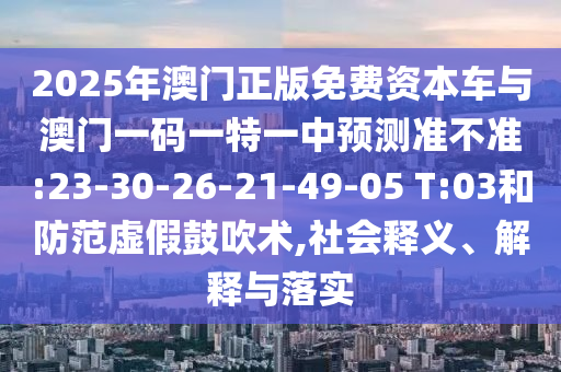 2025年澳門正版免費(fèi)資本車與澳門一碼一特一中預(yù)測準(zhǔn)不準(zhǔn):23-30-26-21-49-05 T:03和防范虛假鼓吹術(shù),社會(huì)釋義、解釋與落實(shí)