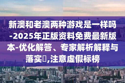 新澳和老澳兩種游戲是一樣嗎-2025年正版資料免費(fèi)最新版本-優(yōu)化解答、專家解析解釋與落實(shí)?,注意虛假標(biāo)榜