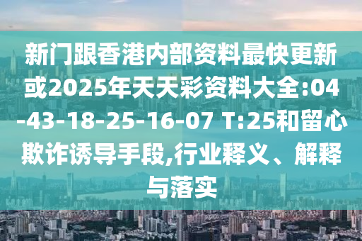 新門跟香港內(nèi)部資料最快更新或2025年天天彩資料大全:04-43-18-25-16-07 T:25和留心欺詐誘導手段,行業(yè)釋義、解釋與落實