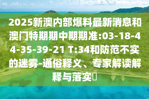 2025新澳內(nèi)部爆料最新消息和澳門特期期中期期準(zhǔn):03-18-44-35-39-21 T:34和防范不實(shí)的迷霧-通俗釋義、專家解讀解釋與落實(shí)?