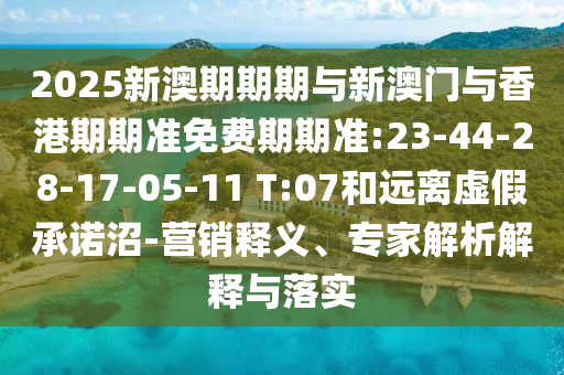 2025新澳期期期與新澳門與香港期期準(zhǔn)免費期期準(zhǔn):23-44-28-17-05-11 T:07和遠(yuǎn)離虛假承諾沼-營銷釋義、專家解析解釋與落實