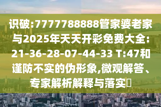 識(shí)破:7777788888管家婆老家與2025年天天開彩免費(fèi)大全:21-36-28-07-44-33 T:47和謹(jǐn)防不實(shí)的偽形象,微觀解答、專家解析解釋與落實(shí)?