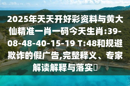 2025年天天開好彩資料與黃大仙精準一肖一碼今天生肖:39-08-48-40-15-19 T:48和規(guī)避欺詐的假廣告,完整釋義、專家解讀解釋與落實?