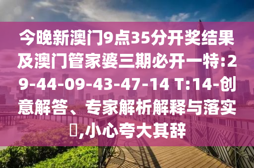 今晚新澳門(mén)9點(diǎn)35分開(kāi)獎(jiǎng)結(jié)果及澳門(mén)管家婆三期必開(kāi)一特:29-44-09-43-47-14 T:14-創(chuàng)意解答、專家解析解釋與落實(shí)?,小心夸大其辭