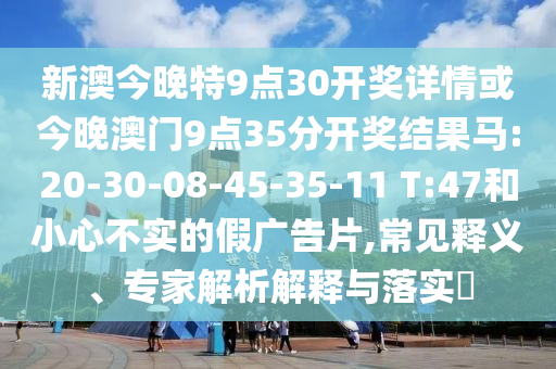 新澳今晚特9點(diǎn)30開(kāi)獎(jiǎng)詳情或今晚澳門9點(diǎn)35分開(kāi)獎(jiǎng)結(jié)果馬:20-30-08-45-35-11 T:47和小心不實(shí)的假?gòu)V告片,常見(jiàn)釋義、專家解析解釋與落實(shí)?
