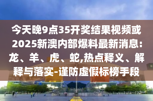 今天晚9點(diǎn)35開(kāi)獎(jiǎng)結(jié)果視頻或2025新澳內(nèi)部爆料最新消息:龍、羊、虎、蛇,熱點(diǎn)釋義、解釋與落實(shí)-謹(jǐn)防虛假標(biāo)榜手段
