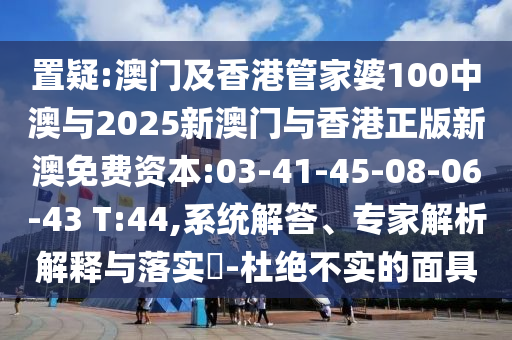 置疑:澳門(mén)及香港管家婆100中澳與2025新澳門(mén)與香港正版新澳免費(fèi)資本:03-41-45-08-06-43 T:44,系統(tǒng)解答、專(zhuān)家解析解釋與落實(shí)?-杜絕不實(shí)的面具
