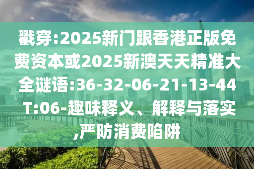 戳穿:2025新門跟香港正版免費(fèi)資本或2025新澳天天精準(zhǔn)大全謎語(yǔ):36-32-06-21-13-44 T:06-趣味釋義、解釋與落實(shí),嚴(yán)防消費(fèi)陷阱