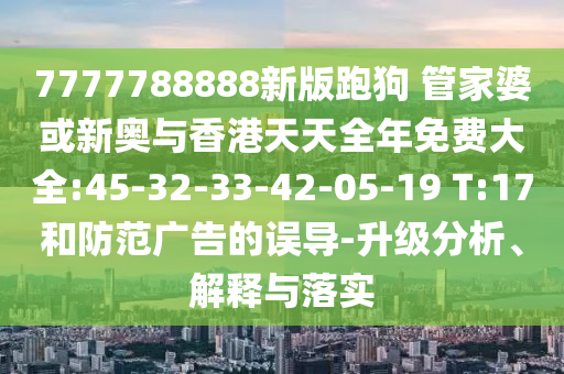 7777788888新版跑狗 管家婆或新奧與香港天天全年免費(fèi)大全:45-32-33-42-05-19 T:17和防范廣告的誤導(dǎo)-升級(jí)分析、解釋與落實(shí)