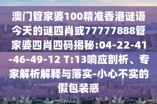 澳門管家婆100精準(zhǔn)香港謎語(yǔ)今天的謎四肖或77777888管家婆四肖四碼揭秘:04-22-41-46-49-12 T:13響應(yīng)剖析、專家解析解釋與落實(shí)-小心不實(shí)的假包裝惑
