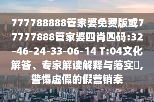777788888管家婆免費(fèi)版或77777888管家婆四肖四碼:32-46-24-33-06-14 T:04文化解答、專家解讀解釋與落實(shí)?,警惕虛假的假營銷案