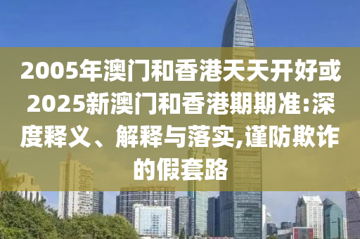 2005年澳門和香港天天開好或2025新澳門和香港期期準:深度釋義、解釋與落實,謹防欺詐的假套路