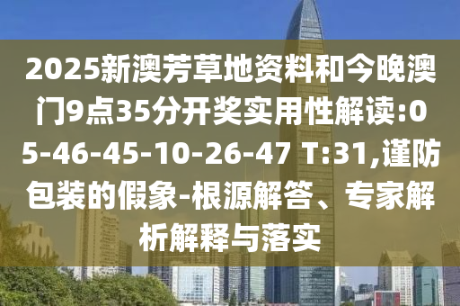 2025新澳芳草地資料和今晚澳門9點35分開獎實用性解讀:05-46-45-10-26-47 T:31,謹防包裝的假象-根源解答、專家解析解釋與落實