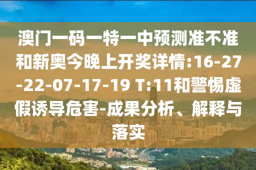 澳門一碼一特一中預(yù)測(cè)準(zhǔn)不準(zhǔn)和新奧今晚上開獎(jiǎng)詳情:16-27-22-07-17-19 T:11和警惕虛假誘導(dǎo)危害-成果分析、解釋與落實(shí)