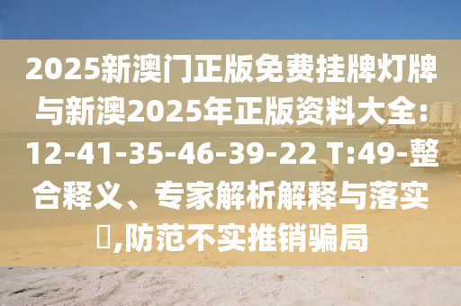2025新澳門正版免費(fèi)掛牌燈牌與新澳2025年正版資料大全:12-41-35-46-39-22 T:49-整合釋義、專家解析解釋與落實(shí)?,防范不實(shí)推銷騙局