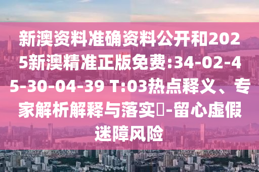 新澳資料準(zhǔn)確資料公開和2025新澳精準(zhǔn)正版免費(fèi):34-02-45-30-04-39 T:03熱點(diǎn)釋義、專家解析解釋與落實(shí)?-留心虛假迷障風(fēng)險(xiǎn)