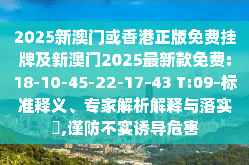 2025新澳門或香港正版免費掛牌及新澳門2025最新款免費:18-10-45-22-17-43 T:09-標(biāo)準(zhǔn)釋義、專家解析解釋與落實?,謹(jǐn)防不實誘導(dǎo)危害