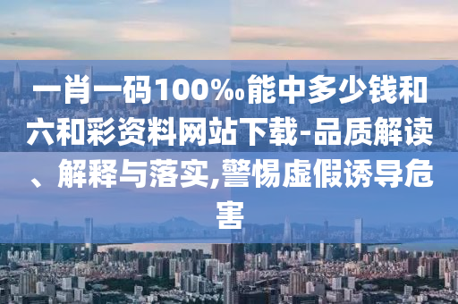 一肖一碼100‰能中多少錢和六和彩資料網(wǎng)站下載-品質(zhì)解讀、解釋與落實,警惕虛假誘導(dǎo)危害